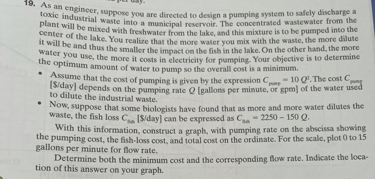 19. As an engineer, suppose you are directed to design a pumping system to safely discharge a
plant will be mixed with freshwater from the lake, and this mixture is to be pumped into the
center of the lake. You realize that the more water you mix with the waste, the more dilute
toxic industrial waste into a municipal reservoir. The concentrated wastewater from the
waten oc and thus the smaller the impact on the fish in the lake. On the other hand, the more
the onou use, the more it costs in electricity for pumping. Your objective is to determine
Cte optimum amount of water to pump so the overall cost is a minimum.
Assume that the cost of pumping is given by the expression C,
rday) depends on the pumping rate Q [gallons per minute, or gpm] of the water used
10 Q2. The cost C
pump
%3D
pump
to dilute the industrial waste.
Now, suppose that some biologists have found that as more and more water dilutes the
waste, the fish loss C [$/day] can be expressed as Csh = 2250 – 150 Q.
fish
With this information, construct a graph, with pumping rate on the abscissa showing
the pumping cost, the fish-loss cost, and total cost on the ordinate. For the scale, plot 0 to 15
gallons per minute for flow rate.
Determine both the minimum cost and the corresponding flow rate. Indicate the loca-
tion of this answer on your graph.
