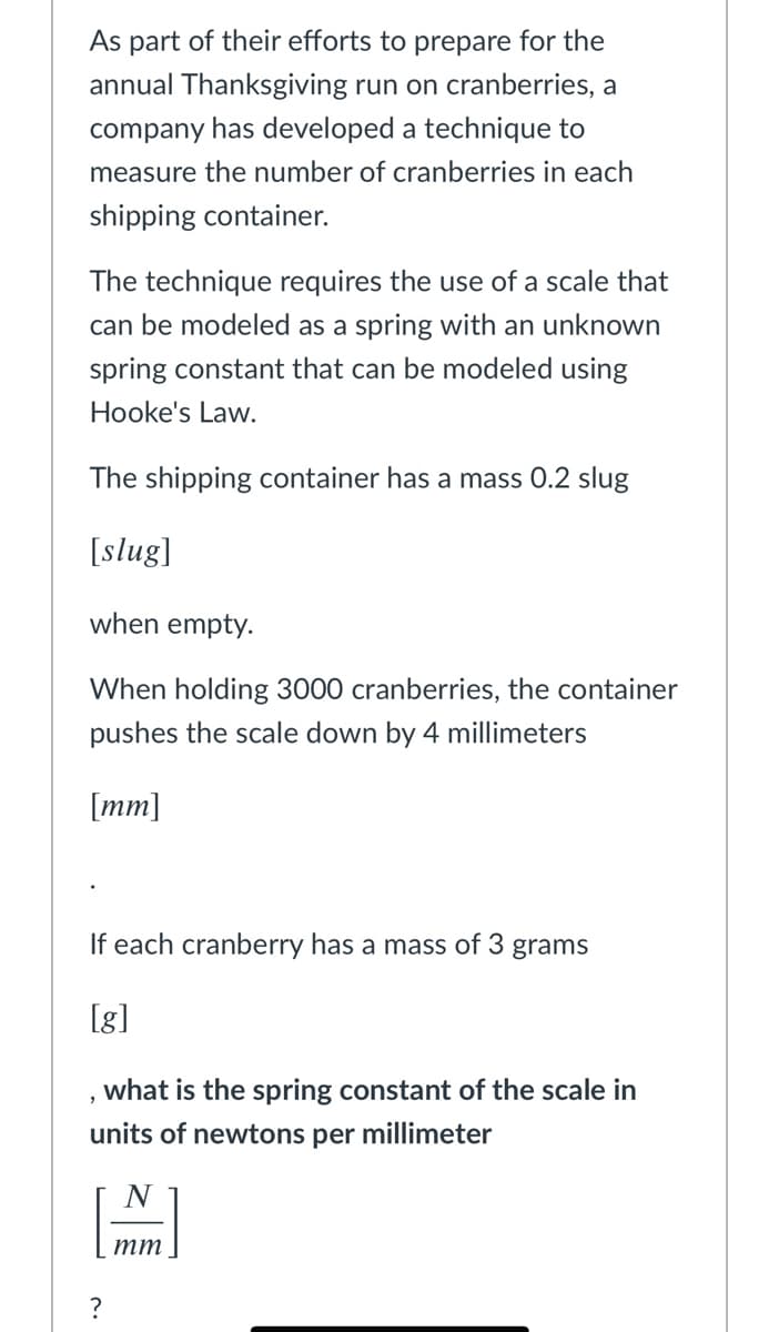 As part of their efforts to prepare for the
annual Thanksgiving run on cranberries, a
company has developed a technique to
measure the number of cranberries in each
shipping container.
The technique requires the use of a scale that
can be modeled as a spring with an unknown
spring constant that can be modeled using
Hooke's Law.
The shipping container has a mass 0.2 slug
[slug]
when empty.
When holding 3000 cranberries, the container
pushes the scale down by 4 millimeters
[mm]
If each cranberry has a mass of 3 grams
[g]
what is the spring constant of the scale in
units of newtons per millimeter
тт
?
