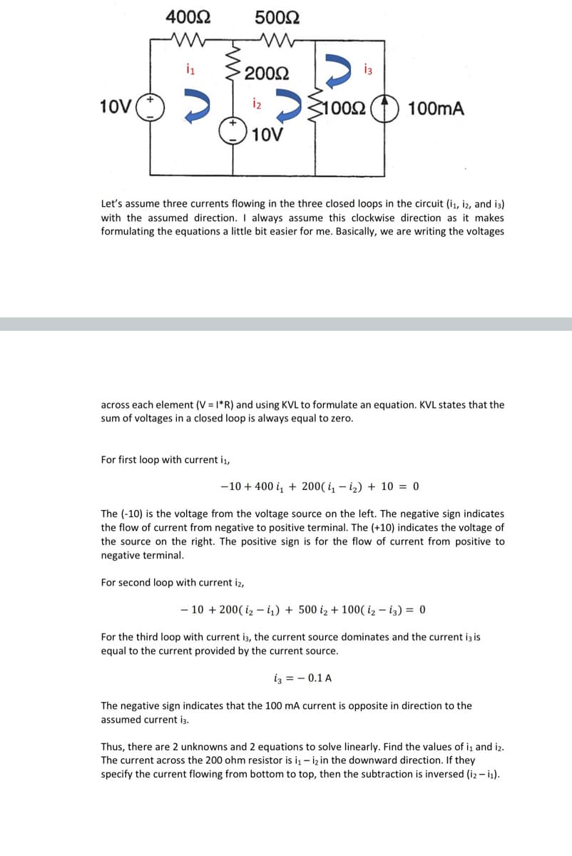 4002
5002
2002
10V(*)
DS1002
100mA
10V
Let's assume three currents flowing in the three closed loops in the circuit (i1, i2, and i3)
with the assumed direction. I always assume this clockwise direction as it makes
formulating the equations a little bit easier for me. Basically, we are writing the voltages
across each element (V = |*R) and using KVL to formulate an equation. KVL states that the
sum of voltages in a closed loop is always equal to zero.
For first loop with current i1,
-10 + 400 i, + 200( i – iz) + 10 = 0
The (-10) is the voltage from the voltage source on the left. The negative sign indicates
the flow of current from negative to positive terminal. The (+10) indicates the voltage of
the source on the right. The positive sign is for the flow of current from positive to
negative terminal.
For second loop with current iz,
- 10 + 200( iz - i,) + 500 iz + 100( iz – i3) = 0
For the third loop with current i3, the current source dominates and the current iz is
equal to the current provided by the current source.
iz = - 0.1 A
The negative sign indicates that the 100 mA current is opposite in direction to the
assumed current i3.
Thus, there are 2 unknowns and 2 equations to solve linearly. Find the values of iı and iz.
The current across the 200 ohm resistor is i, - iz in the downward direction. If they
specify the current flowing from bottom to top, then the subtraction is inversed (i2 – i1).
