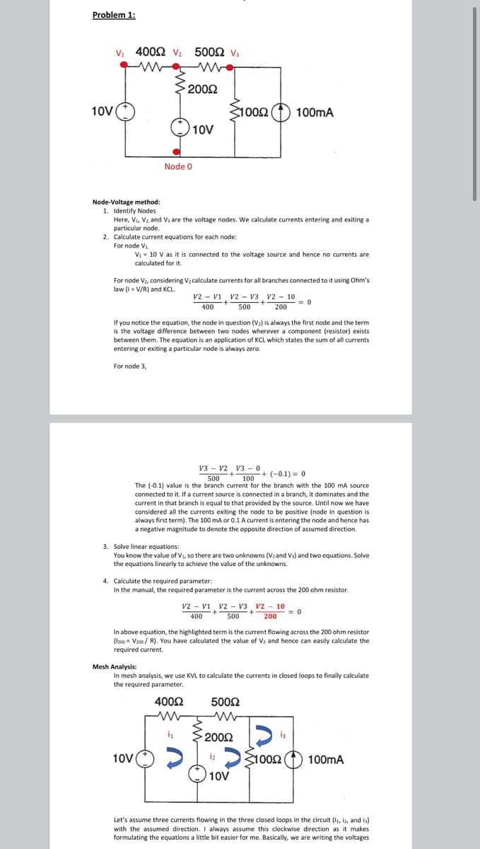 Problem 1:
V. 400Ω ν,
500Ω v.
2002
10V
1002
100mA
10V
Node 0
Node-Voltage method:
1. Identify Nodes
Here, Vi, Vz, and V3 are the voltage nodes. We calculate currents entering and exiting a
particular node.
2. Calculate current equations for each node:
For node V1.
V1 = 10 V as it is connected to the voltage source and hence no currents are
calculated for it.
For node V2, considering Vz calculate currents for all branches connected to it using Ohm's
law (I = V/R) and KCL.
v2 - vi v2 - V3, v2 - 10
= 0
200
400
500
If you notice the equation, the node in question (V2) is always the first node and the term
is the voltage difference between two nodes wherever a component (resistor) exists
between them. The equation is an application of KCL which states the sum of all currents
entering or exiting a particular node is always zero.
For node 3,
V3 - v2 V3 - 0
500
100+ (-0.1) = 0
The (-0.1) value is the branch current for the branch with the 100 mA source
connected to it. If a current source is connected in a branch, it dominates and the
current in that branch is equal to that provided by the source. Until now we have
considered all the currents exiting the node to be positive (node in question is
always first term). The 100 mA or 0.1 A current is entering the node and hence has
a negative magnitude to denote the opposite direction of assumed direction.
3. Solve linear equations:
You know the value of V1, so there are two unknowns (Vzand Vs) and two equations. Solve
the equations linearly to achieve the value of the unknowns.
4. Calculate the required parameter:
In the manual, the required parameter is the current across the 200 ohm resistor.
v2 - vi v2 - V3 v2 - 10
500
= 0
400
200
In above equation, the highlighted term is the current flowing across the 200 ohm resistor
(I200 = Vz00 / R). You have calculated the value of V2 and hence can easily calculate the
required current.
Mesh Analysis:
In mesh analysis, we use KVL to calculate the currents in closed loops to finally calculate
the required parameter.
4002
5002
2002
10V
iz
D31002
100mA
10V
Let's assume three currents flowing in the three closed loops in the circuit (i, iz, and is)
with the assumed direction. I always assume this clockwise direction as it makes
formulating the equations a little bit easier for me. Basically, we are writing the voltages
