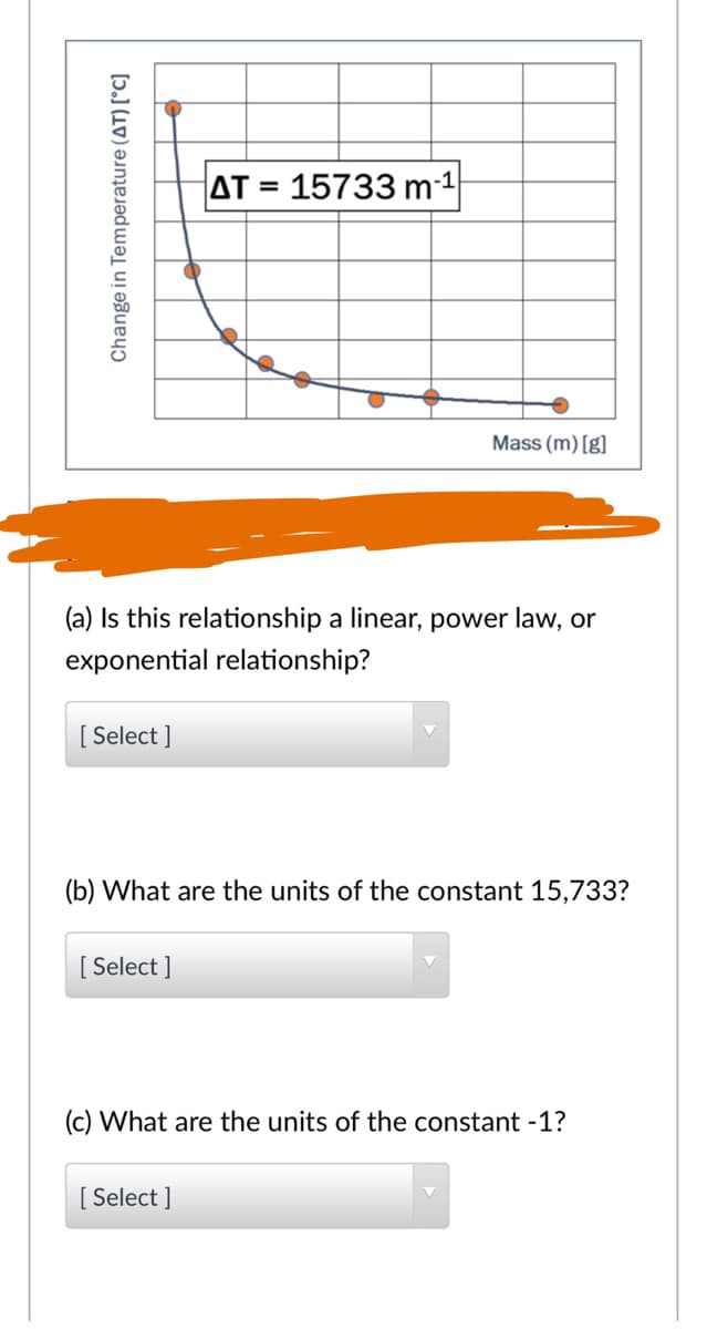 AT = 15733 m-1
Mass (m) [g]
(a) Is this relationship a linear, power law, or
exponential relationship?
[ Select ]
(b) What are the units of the constant 15,733?
[ Select ]
(c) What are the units of the constant -1?
[ Select ]
Change in Temperature (AT) [°C]
