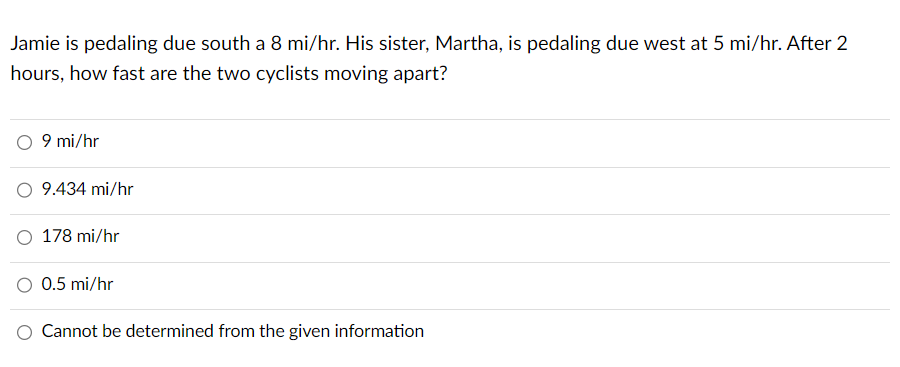 Jamie is pedaling due south a 8 mi/hr. His sister, Martha, is pedaling due west at 5 mi/hr. After 2
hours, how fast are the two cyclists moving apart?
9 mi/hr
9.434 mi/hr
178 mi/hr
0.5 mi/hr
Cannot be determined from the given information