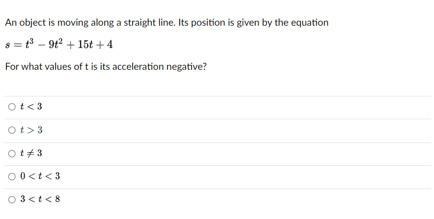 An object is moving along a straight line. Its position is given by the equation
s = t³ - 9t² + 15t +4
For what values of t is its acceleration negative?
O t < 3
Ot> 3
Ot #3
O
0 < t < 3
03< t < 8