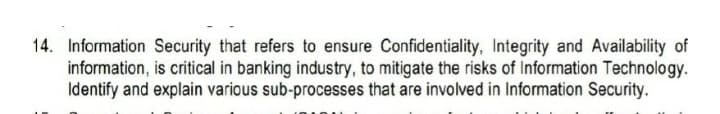 14. Information Security that refers to ensure Confidentiality, Integrity and Availability of
information, is critical in banking industry, to mitigate the risks of Information Technology.
Identify and explain various sub-processes that are involved in Information Security.
