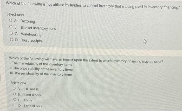 Which of the following is not utilized by lenders to control inventory that is being used in inventory financing?
Select one:
O A. Factoring
O B. Blanket inventory liens
OC. Warehousing
O D. Trust reoeipts
Which of the following will have an impact upon the extent to which inventory financing may be used?
L. The marketability of the inventory items
II. The price stability of the inventory items
II. The perishability of the inventory items
Select one:
O A LIL, and III
O B. I and Il only
OC. I only
O D. I and Il only
