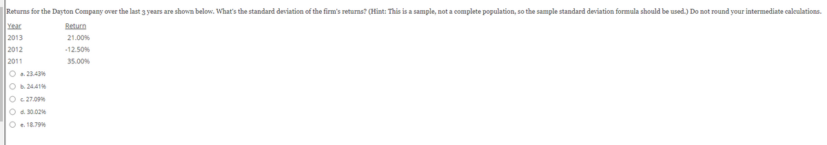 Returns for the Dayton Company over the last 3 years are shown below. What's the standard deviation of the firm's returns? (Hint: This is a sample, not a complete population, so the sample standard deviation formula should be used.) Do not round your intermediate calculations.
Year
Return
2013
21.00%
2012
-12.50%
2011
35.00%
O a. 23.43%
O b. 24,41%
O c. 27.09%
O d. 30.02%
O e. 18.79%
