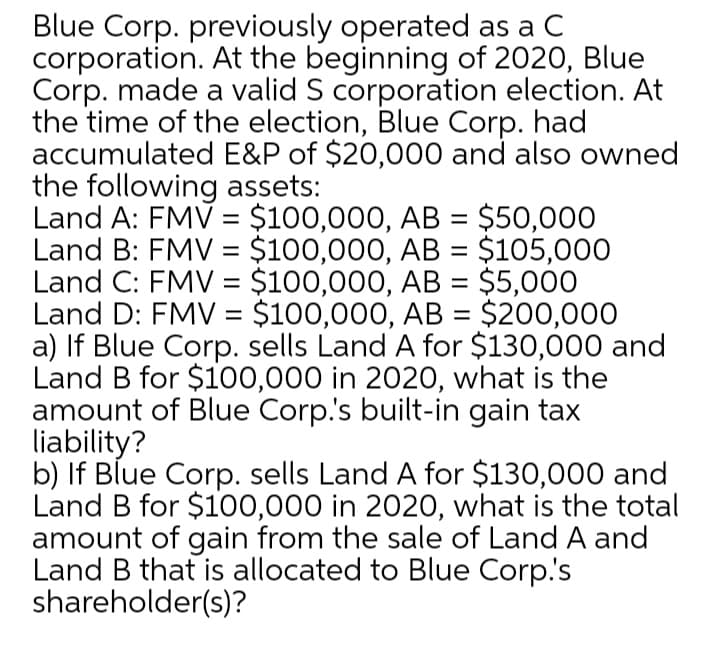 Blue Corp. previously operated as a C
corporation. At the beginning of 2020, Blue
Corp. made a valid S corporation election. At
the time of the election, Blue Corp. had
accumulated E&P of $20,000 and also owned
the following assets:
Land A: FMV = $100,000, AB = $50,000
Land B: FMV = $100,000, AB = $105,000
Land C: FMV = $100,000, AB = $5,000
Land D: FMV = $100,000, AB = $200,000
a) If Blue Corp. sells Land A for $130,000 and
Land B for $1o00,000 in 2020, what is the
amount of Blue Corp.'s built-in gain tax
liability?
b) If Blue Corp. sells Land A for $130,000 and
Land B for $100,000 in 2020, what is the total
amount of gain from the sale of Land A and
Land B that is allocated to Blue Corp.'s
shareholder(s)?
%3D
%3D
%3D
%3D
%3D
