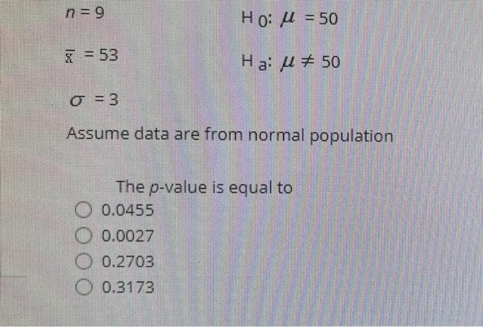 n= 9
Ho: = 50
X= 53
Ha: u # 50
Assume data are from normal population
The p-value is equal to
0.0455
0.0027
0.2703
0.3173
