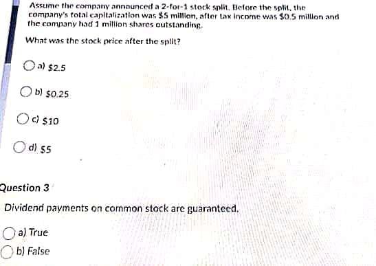 Assume the company announced a 2-for-1 stock split. Before the split, the
company's total capitalization was $5 million, after tax Income was $0.5 million and
the company had 1 million shares outstanding.
What was the stock price after the split?
Oa) $2.5
O b) s0.25
c) $10
O di $5
Question 3
Dividend payments on common stock are guaranteed.
O a) True
O b) False
