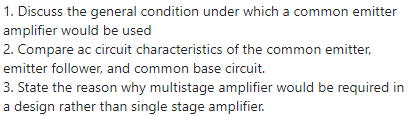 1. Discuss the general condition under which a common emitter
amplifier would be used
2. Compare ac circuit characteristics of the common emitter,
emitter follower, and common base circuit.
3. State the reason why multistage amplifier would be required in
a design rather than single stage amplifier.
