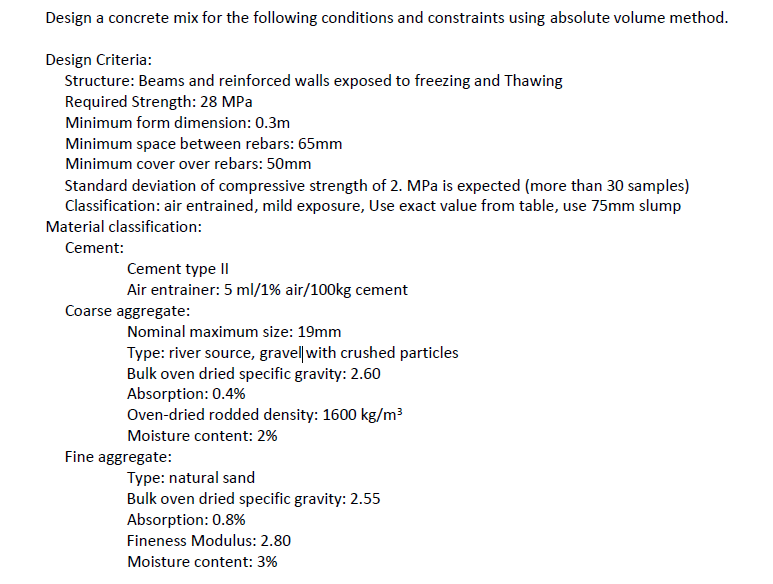 Design a concrete mix for the following conditions and constraints using absolute volume method.
Design Criteria:
Structure: Beams and reinforced walls exposed to freezing and Thawing
Required Strength: 28 MPa
Minimum form dimension: 0.3m
Minimum space between rebars: 65mm
Minimum cover over rebars: 50mm
Standard deviation of compressive strength of 2. MPa is expected (more than 30 samples)
Classification: air entrained, mild exposure, Use exact value from table, use 75mm slump
Material classification:
Cement:
Cement type II
Air entrainer: 5 ml/1% air/100kg cement
Coarse aggregate:
Nominal maximum size: 19mm
Type: river source, gravel|with crushed particles
Bulk oven dried specific gravity: 2.60
Absorption: 0.4%
Oven-dried rodded density: 1600 kg/m³
Moisture content: 2%
Fine aggregate:
Type: natural sand
Bulk oven dried specific gravity: 2.55
Absorption: 0.8%
Fineness Modulus: 2.80
Moisture content: 3%
