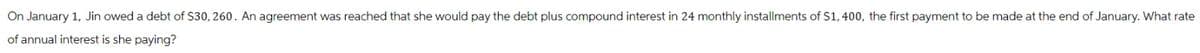On January 1, Jin owed a debt of $30, 260. An agreement was reached that she would pay the debt plus compound interest in 24 monthly installments of $1,400, the first payment to be made at the end of January. What rate
of annual interest is she paying?
