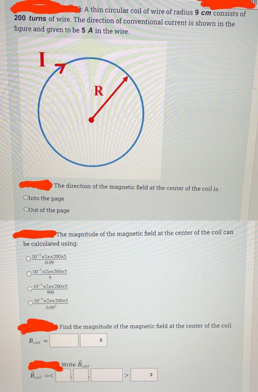 ): A thin circular coil of wire of radius 9 cm consists of
200 turns of wire. The direction of conventional current is shown in the
figure and given to be 5 A in the wire.
The direction of the magnetic field at the center of the coil is :
OInto the page
OOut of the page
The magnitude of the magnetic field at the center of the coil can
be calculated using:
O 10-7x2xx200x5
0.09
O 10-7x2xx200×5
9.
O 10-7x2rx200x5
900
O 10-7x2rx200x5
0.092
Find the magnitude of the magnetic field at the center of the coil.
Bcoil =
Write Bcoil-
Bcoil =<
