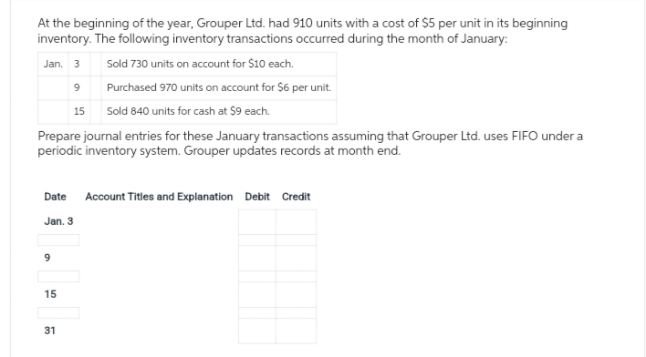 At the beginning of the year, Grouper Ltd. had 910 units with a cost of $5 per unit in its beginning
inventory. The following inventory transactions occurred during the month of January:
Jan. 3
Sold 730 units on account for $10 each.
9
Purchased 970 units on account for $6 per unit.
15
Sold 840 units for cash at $9 each.
Prepare journal entries for these January transactions assuming that Grouper Ltd. uses FIFO under a
periodic inventory system. Grouper updates records at month end.
Date Account Titles and Explanation Debit Credit
Jan. 3
9
15
31