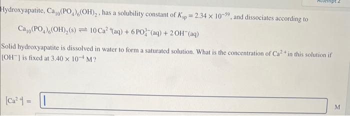 Hydroxyapatite, Ca,(PO4),(OH)₂, has a solubility constant of Ksp = 2.34 x 10-59, and dissociates according to
Cao (PO)(OH)₂ (s)10 Ca2 (aq) + 6PO (aq) + 2OH (aq)
Solid hydroxyapatite is dissolved in water to form a saturated solution. What is the concentration of Ca2+ in this solution if
[OH] is fixed at 3.40 x 10-4 M?
[Ca²+] =
M