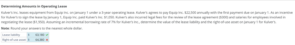 Determining Amounts in Operating Lease
Kulver's Inc. leases equipment from Equip Inc. on January 1 under a 3-year operating lease. Kulver's agrees to pay Equip Inc. $22,500 annually with the first payment due on January 1. As an incentive
for Kulver's to sign the lease by January 1, Equip Inc. paid Kulver's Inc. $1,050. Kulver's also incurred legal fees for the review of the lease agreement ($300) and salaries for employees involved in
negotiating the lease ($1,950). Assuming an incremental borrowing rate of 7% for Kulver's Inc., determine the value of the lease liability and the right-of-use asset on January 1 for Kulver's.
Note: Round your answers to the nearest whole dollar.
Lease liability $ 63,180
Right-of-use asset $ 64,380 *