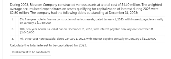 During 2023, Blossom Company constructed various assets at a total cost of $4.10 million. The weighted-
average accumulated expenditures on assets qualifying for capitalization of interest during 2023 were
$2.80 million. The company had the following debts outstanding at December 31, 2023:
1.
2.
8%, five-year note to finance construction of various assets, dated January 1, 2023, with interest payable annually
on January 1 $1,780,000
3.
10%, ten-year bonds issued at par on December 31, 2018, with interest payable annually on December 31
$2,040,000
7%, three-year note payable, dated January 1, 2022, with interest payable annually on January 1 $1,020,000
Calculate the total interest to be capitalized for 2023.
Total interest to be capitalized