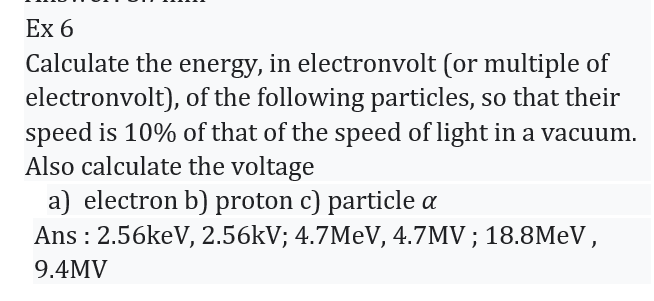 Ex 6
Calculate the energy, in electronvolt (or multiple of
electronvolt), of the following particles, so that their
speed is 10% of that of the speed of light in a vacuum.
Also calculate the voltage
a) electron b) proton c) particle a
Ans: 2.56keV, 2.56kV; 4.7MeV, 4.7MV; 18.8MeV,
9.4MV