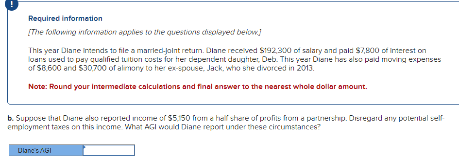 Required information
[The following information applies to the questions displayed below.]
This year Diane intends to file a married-joint return. Diane received $192,300 of salary and paid $7,800 of interest on
loans used to pay qualified tuition costs for her dependent daughter, Deb. This year Diane has also paid moving expenses
of $8,600 and $30,700 of alimony to her ex-spouse, Jack, who she divorced in 2013.
Note: Round your intermediate calculations and final answer to the nearest whole dollar amount.
b. Suppose that Diane also reported income of $5,150 from a half share of profits from a partnership. Disregard any potential self-
employment taxes on this income. What AGI would Diane report under these circumstances?
Diane's AGI