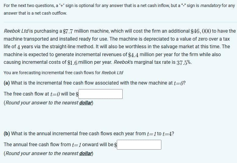 For the next two questions, a "+" sign is optional for any answer that is a net cash inflow, but a "-" sign is mandatory for any
answer that is a net cash outflow.
Reebok Ltd is purchasing a $7.7 million machine, which will cost the firm an additional $46,000 to have the
machine transported and installed ready for use. The machine is depreciated to a value of zero over a tax
life of 4 years via the straight-line method. It will also be worthless in the salvage market at this time. The
machine is expected to generate incremental revenues of $4.4 million per year for the firm while also
causing incremental costs of $1.6 million per year. Reebok's marginal tax rate is 37.5%.
You are forecasting incremental free cash flows for Reebok Ltd
(a) What is the incremental free cash flow associated with the new machine at t=0?
The free cash flow at t=0 will be $
(Round your answer to the nearest dollar)
(b) What is the annual incremental free cash flows each year from t=1 to t=4?
The annual free cash flow from t=1 onward will be $
(Round your answer to the nearest dollar)