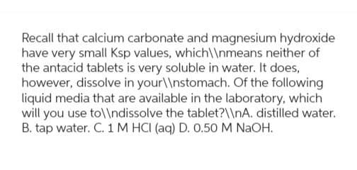 Recall that calcium carbonate and magnesium hydroxide
have very small Ksp values, which\\nmeans neither of
the antacid tablets is very soluble in water. It does,
however, dissolve in your\\nstomach. Of the following
liquid media that are available in the laboratory, which
will you use to\\ndissolve the tablet?\\nA. distilled water.
B. tap water. C. 1 M HCI (aq) D. 0.50 M NaOH.