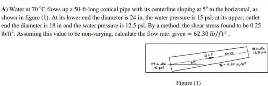 A) Water at 70 °C flows up a 50-ft-long conical pipe with its centerline sloping at 5° to the horizontal, as
shown in figure (1). At its lower end the diameter is 24 in, the water pressure is 15 psi; at its upper; outlet
end the diameter is 18 in and the water pressure is 12.5 psi. By a method, the shear stress found to be 0.25
Ib/ft². Assuming this value to be non-varying, calculate the flow rate. given = 62.30 lb/ft³.
18 in dia
Q=?
24 in dia.
15 psi
50 ft.
2₁-0.25 lb/ft²
Figure (1)
12.6 pri