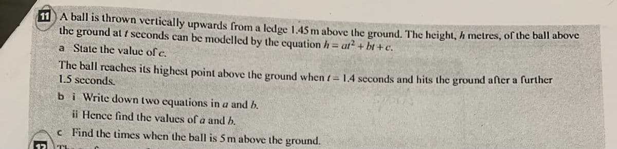 11 A ball is thrown vertically upwards from a ledge 1.45 m above the ground. The height, h metres, of the ball above
the ground at / seconds can be modelled by the equation h = at² + bt+c.
a State the value of c.
The ball reaches its highest point above the ground when f = 1.4 seconds and hits the ground after a further
1.5 seconds.
bi Write down two equations in a and b.
ii Hence find the values of a and b.
c Find the times when the ball is 5 m above the ground.
TL