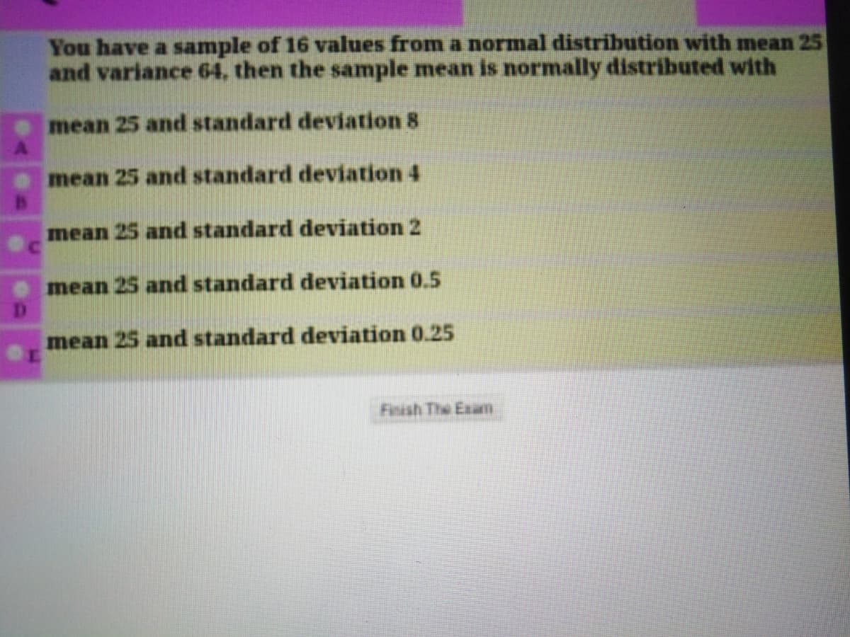 You have a sample of 16 values from a normal distribution with mean 25
and variance 64, then the sample mean is normally distributed with
mean 25 and standard deviation 8
mean 25 and standard deviation 4
mean 25 and standard deviation 2
mean 25 and standard deviation 0.5
mean 25 and standard deviation 0.25
Finish The Exam
