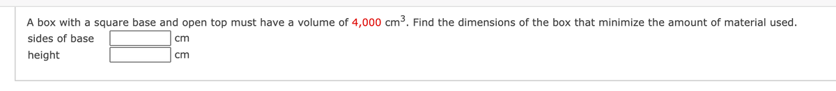 A box with a square base and open top must have a volume of 4,000 cm³. Find the dimensions of the box that minimize the amount of material used.
sides of base
cm
height
cm
