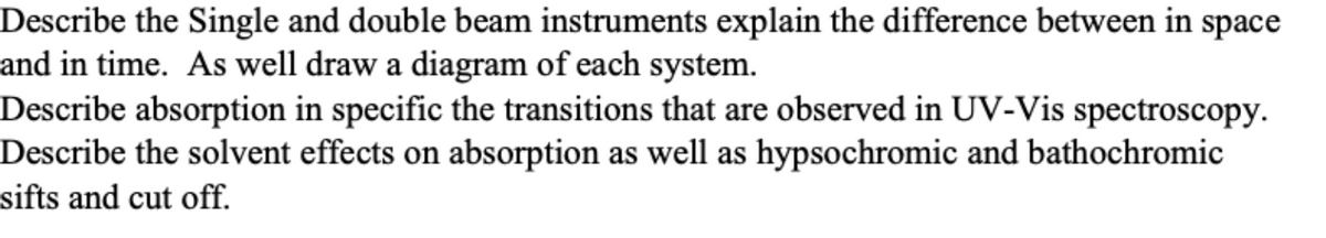 Describe the Single and double beam instruments explain the difference between in space
and in time. As well draw a diagram of each system.
Describe absorption in specific the transitions that are observed in UV-Vis spectroscopy.
Describe the solvent effects on absorption as well as hypsochromic and bathochromic
sifts and cut off.
