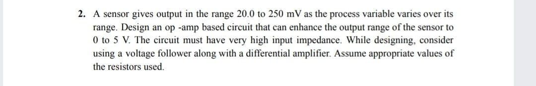 2. A sensor gives output in the range 20.0 to 250 mV as the process variable varies over its
range. Design an op -amp based circuit that can enhance the output range of the sensor to
0 to 5 V. The circuit must have very high input impedance. While designing, consider
using a voltage follower along with a differential amplifier. Assume appropriate values of
the resistors used.
