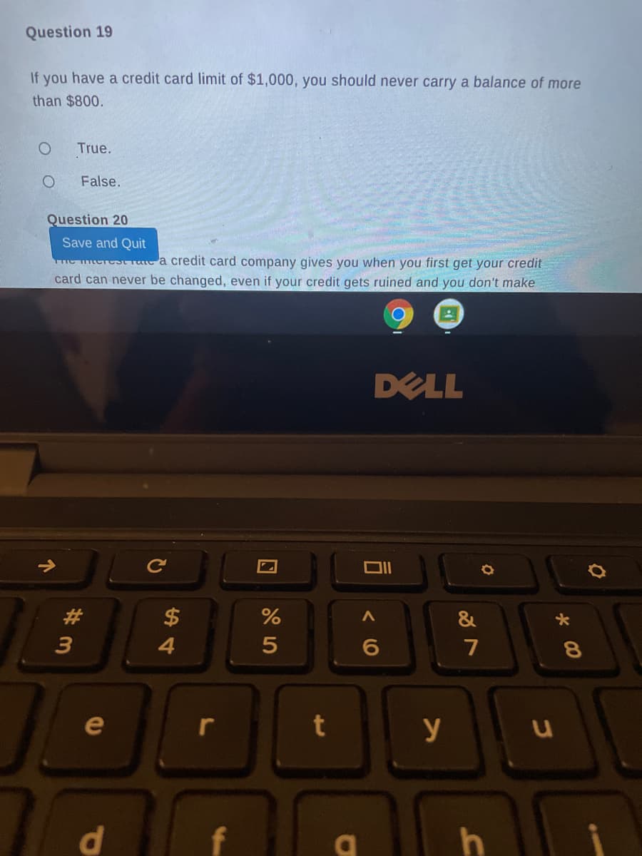 Question 19
If you have a credit card limit of $1,000, you should never carry a balance of more
than $800.
True.
False.
Question 20
Save and Quit
me mtcrest rae a credit card company gives you when you first get your credit
card can never be changed, even if your credit gets ruined and you don't make
DELL
Ce
23
$
&
7
e
y
di
