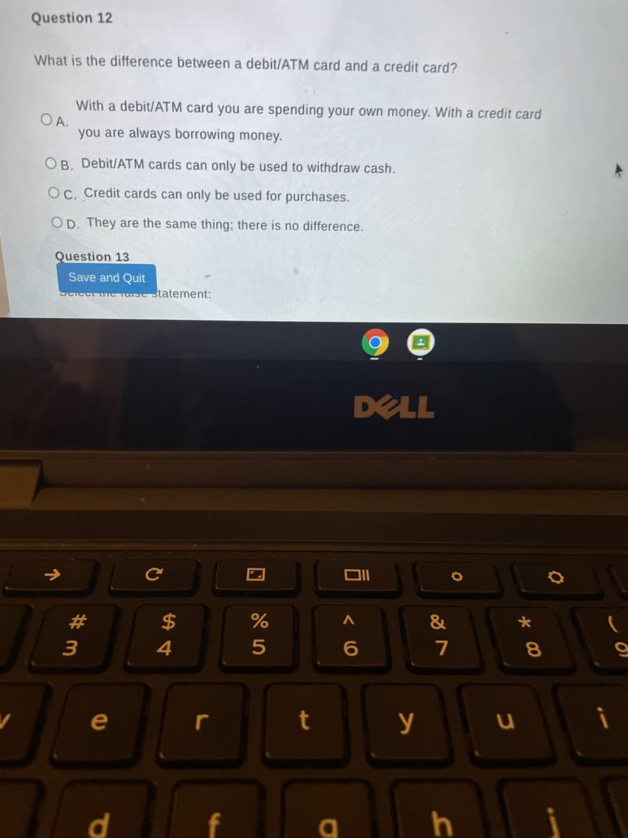 Question 12
What is the difference between a debit/ATM card and a credit card?
With a debit/ATM card you are spending your own money. With a credit card
OA.
you are always borrowing money.
OB. Debit/ATM cards can only be used to withdraw cash.
OC. Credit cards can only be used for purchases.
OD. They are the same thing; there is no difference.
Question 13
Save and Quit
Sciect the Tarse statement:
DELL
#3
$
3
4
7
8.
e
y
d
< O
