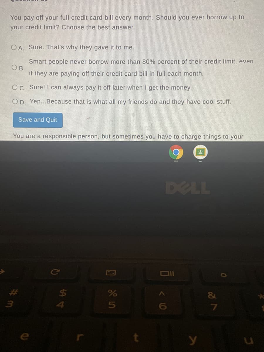 You pay off your full credit card bill every month. Should you ever borrow up to
your credit limit? Choose the best answer.
O A. Sure. That's why they gave it to me.
Smart people never borrow more than 80% percent of their credit limit, even
O B.
if they are paying off their credit card bill in full each month.
OC. Sure! I can always pay it off later when I get the money.
O D. Yep...Because that is what all my friends do and they have cool stuff.
Save and Quit
You are a responsible person, but sometimes you have to charge things to your
DELL
%23
$4
&
3
4
10
