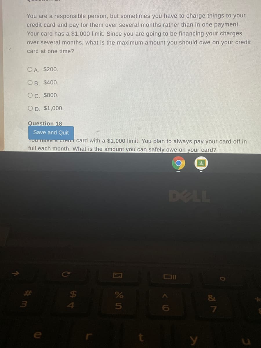 You are a responsible person, but sometimes you have to charge things to your
credit card and pay for them over several months rather than in one payment.
Your card has a $1,000 limit. Since you are going to be financing your charges
over several months, what is the maximum amount you should owe on your credit
card at one time?
OA. $200.
O B. $400.
OC. $800.
OD. $1,000.
Question 18
Save and Quit
You lave a creuit card with a $1,000 limit. You plan to always pay your card off in
full each month. What is the amount you can safely owe on your card?
DELL
$4
4.
&
7
e
y
