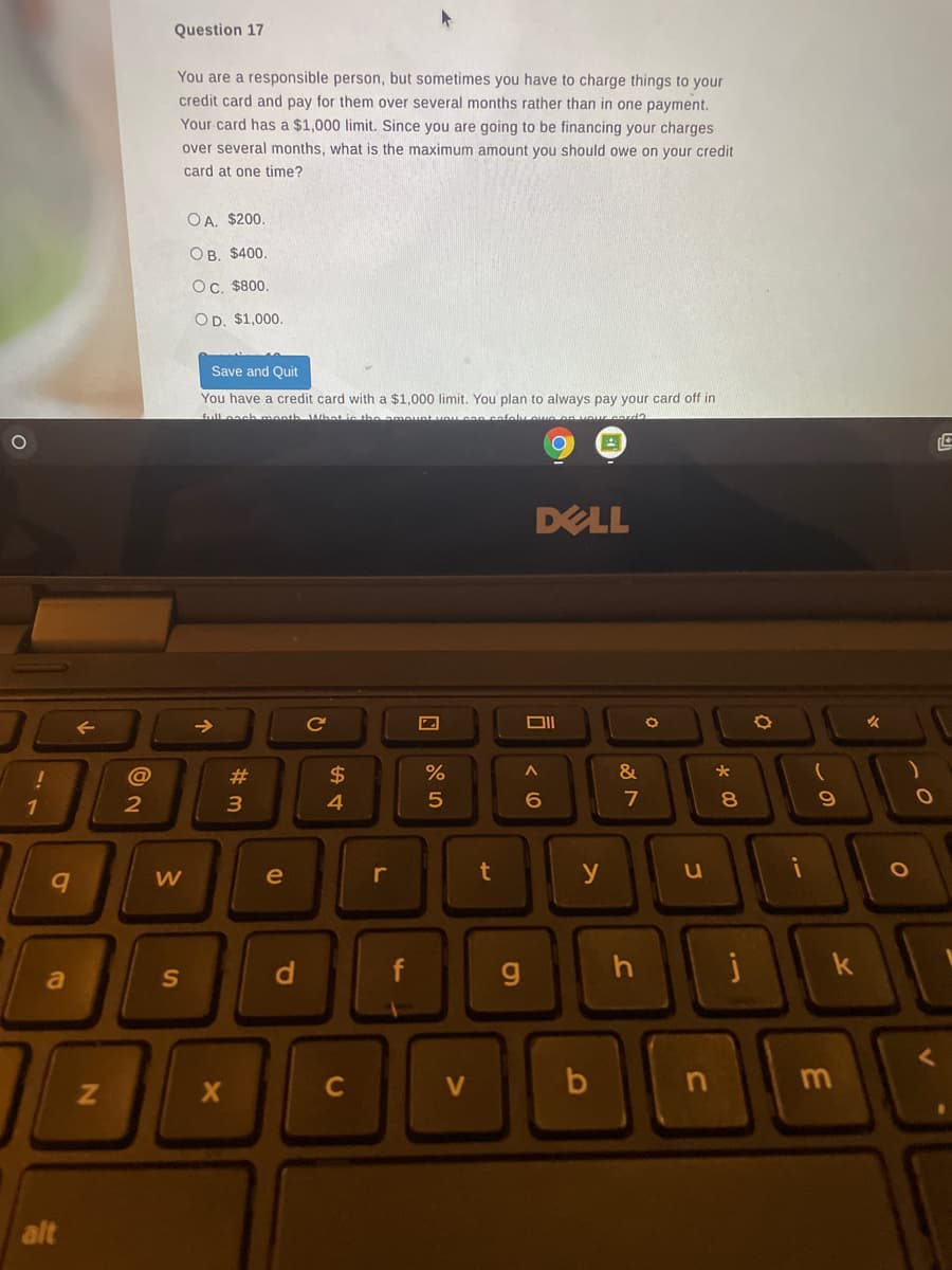 Question 17
You are a responsible person, but sometimes you have to charge things to your
credit card and pay for them over several months rather than in one payment.
Your card has a $1,000 limit. Since you are going to be financing your charges
over several months, what is the maximum amount you should owe on your credit
card at one time?
OA. $200.
Ов. S400.
Oc. $800.
OD. $1,000.
Save and Quit
You have a credit card with a $1,000 limit. You plan to always pay your card off in
full each manth Wbat ic the ame
DELL
Ce
女
@
$
1
3.
4
7
8
e
r
t
y
u
d
f
h
000
a
C
alt
