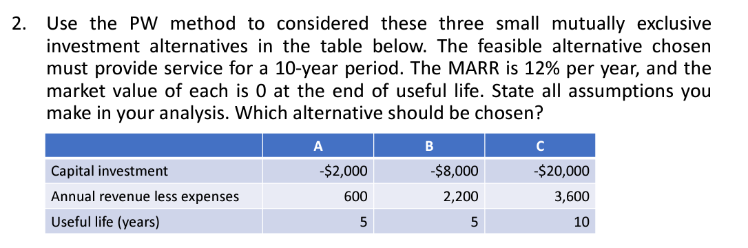 2. Use the PW method to considered these three small mutually exclusive
investment alternatives in the table below. The feasible alternative chosen
must provide service for a 10-year period. The MARR is 12% per year, and the
market value of each is 0 at the end of useful life. State all assumptions you
make in your analysis. Which alternative should be chosen?
Capital investment
Annual revenue less expenses
Useful life (years)
A
-$2,000
600
5
B
-$8,000
2,200
5
C
-$20,000
3,600
10