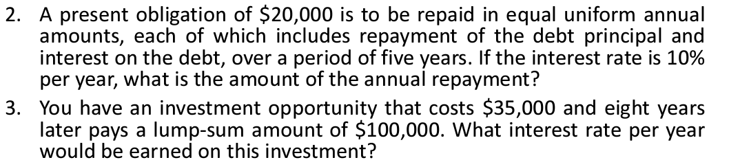 2. A present obligation of $20,000 is to be repaid in equal uniform annual
amounts, each of which includes repayment of the debt principal and
interest on the debt, over a period of five years. If the interest rate is 10%
per year, what is the amount of the annual repayment?
3. You have an investment opportunity that costs $35,000 and eight years
later pays a lump-sum amount of $100,000. What interest rate per year
would be earned on this investment?