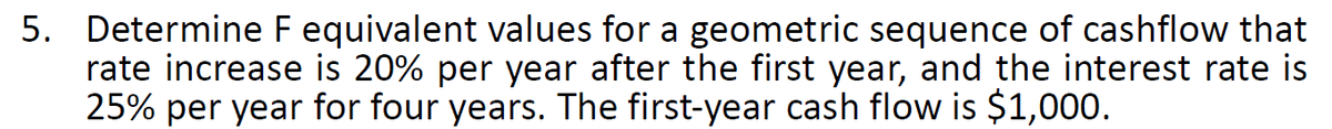 5. Determine F equivalent values for a geometric sequence of cashflow that
rate increase is 20% per year after the first year, and the interest rate is
25% per year for four years. The first-year cash flow is $1,000.