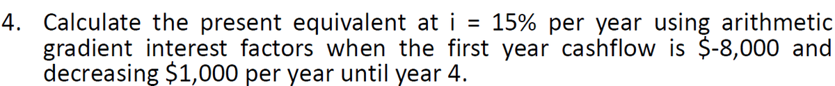 =
4. Calculate the present equivalent at i 15% per year using arithmetic
gradient interest factors when the first year cashflow is $-8,000 and
decreasing $1,000 per year until year 4.