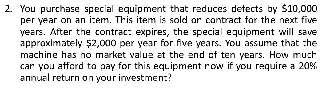 2. You purchase special equipment that reduces defects by $10,000
per year on an item. This item is sold on contract for the next five
years. After the contract expires, the special equipment will save
approximately $2,000 per year for five years. You assume that the
machine has no market value at the end of ten years. How much
can you afford to pay for this equipment now if you require a 20%
annual return on your investment?