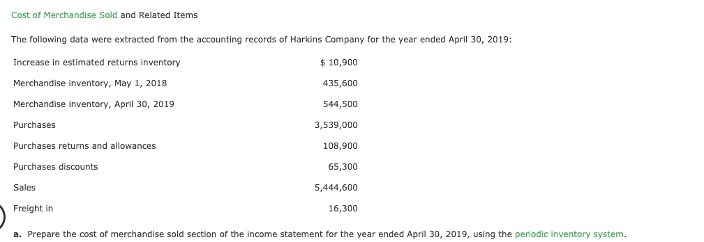 Cost of Merchandise Sold and Related Items
The following data were extracted from the accounting records of Harkins Company for the year ended April 30, 2019:
Increase in estimated returns inventory
$ 10,900
Merchandise inventory, May 1, 2018
435,600
Merchandise inventory, April 30, 2019
544,500
Purchases
3,539,000
Purchases returns and allowances
108,900
Purchases discounts
65,300
Sales
5,444,600
Freight in
16,300
a. Prepare the cost of merchandise sold section of the income statement for the year ended April 30, 2019, using the periodic inventory system.
