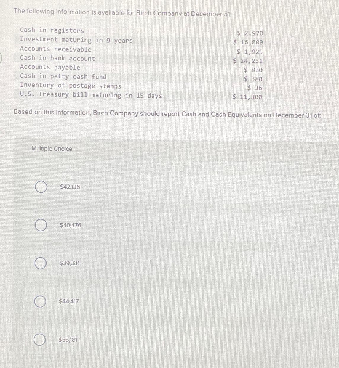 The following information is available for Birch Company at December 31:
Cash in registers
Investment maturing in 9 years
Accounts receivable
Cash in bank account
Accounts payable
Cash in petty cash fund
Inventory of postage stamps
U.S. Treasury bill maturing in 15 days
Based on this information, Birch Company should report Cash and Cash Equivalents on December 31 of
Multiple Choice
O
O
$42136
$40,476
$39,381
$44,417
$ 2,970
$ 16,800
$ 1,925
$ 24,231
$830
$380
$36
$ 11,800
$56,181
