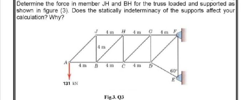 Determine the force in member JH and BH for the truss loaded and supported as
shown in figure (3). Does the statically indeterminacy of the supports affect your
calculation? Why?
4m H4 m C 1m F
4 m
4 m B 4m
C 4m D
60
131 kN
Fig.3. Q3
