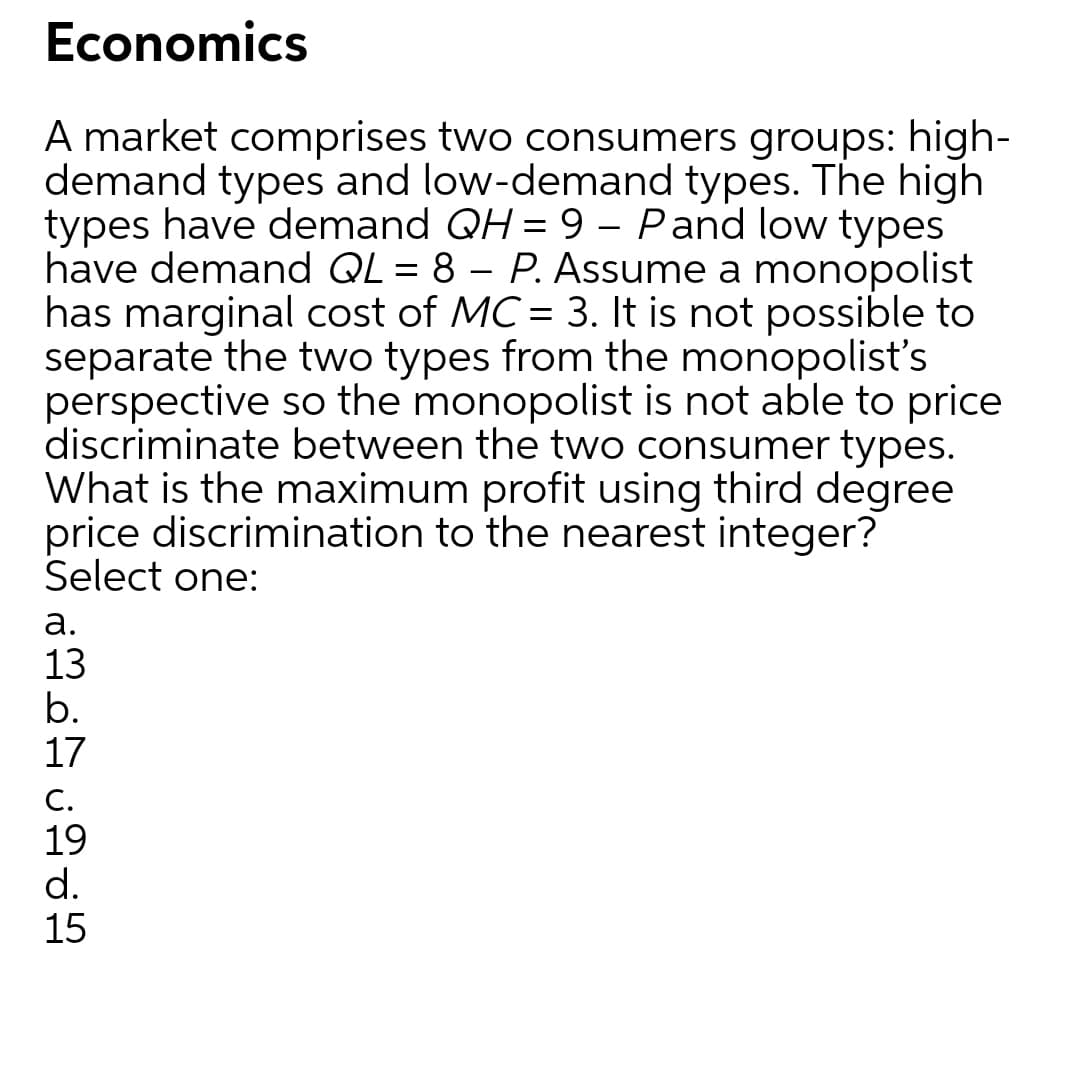 Economics
A market comprises two consumers groups: high-
demand types and low-demand types. The high
types have demand QH = 9 – Pand low types
have demand QL = 8 – P. Assume a monopolist
has marginal cost of MC = 3. It is not possible to
separate the two types from the monopolist's
perspective so the monopolist is not able to price
discriminate between the two consumer types.
What is the maximum profit using third degree
price discrimination to the nearest integer?
Select one:
а.
13
b.
17
C.
19
d.
15
