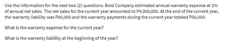 Use the information for the next two (2) questions. Bold Company estimated annual warranty expense at 2%
of annual net sales. The net sales for the current year amounted to P4,000,000. At the end of the current year,
the warranty liability was P60,000 and the warranty payments during the current year totaled P50,000.
What is the warranty expense for the current year?
What is the warranty liability at the beginning of the year?
