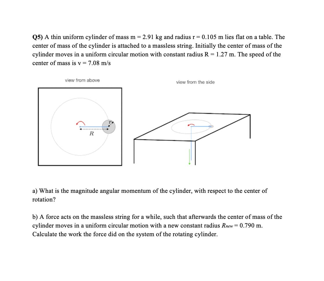 Q5) A thin uniform cylinder of mass m = 2.91 kg and radius r= 0.105 m lies flat on a table. The
center of mass of the cylinder is attached to a massless string. Initially the center of mass of the
cylinder moves in a uniform circular motion with constant radius R = 1.27 m. The speed of the
center of mass is v = 7.08 m/s
view from above
view from the side
R
a) What is the magnitude angular momentum of the cylinder, with respect to the center of
rotation?
b) A force acts on the massless string for a while, such that afterwards the center of mass of the
cylinder moves in a uniform circular motion with a new constant radius Rnew = 0.790 m.
Calculate the work the force did on the system of the rotating cylinder.
