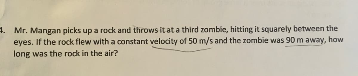 4. Mr. Mangan picks up a rock and throws it at a third zombie, hitting it squarely between the
eyes. If the rock flew with a constant velocity of 50 m/s and the zombie was 90 m away, how
long was the rock in the air?
