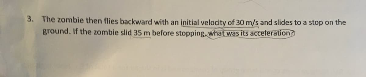 3.
The zombie then flies backward with an initial velocity of 30 m/s and slides to a stop on the
ground. If the zombie slid 35 m before stopping, what was its acceteration?
