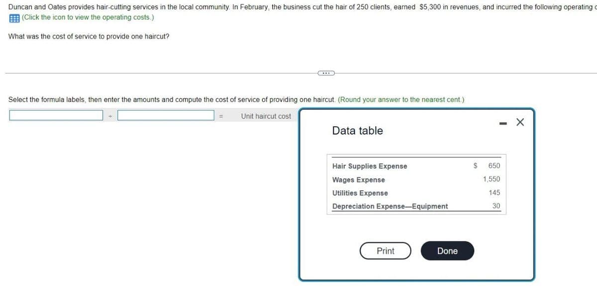 Duncan and Oates provides hair-cutting services in the local community. In February, the business cut the hair of 250 clients, earned $5,300 in revenues, and incurred the following operating c
(Click the icon to view the operating costs.)
What was the cost of service to provide one haircut?
Select the formula labels, then enter the amounts and compute the cost of service of providing one haircut. (Round your answer to the nearest cent.)
Unit haircut cost
Data table
Hair Supplies Expense
Wages Expense
Utilities Expense
Depreciation Expense-Equipment
Print
Done
$ 650
1,550
145
30
X